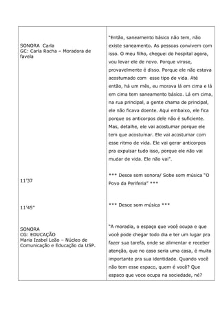 SONORA Carla
GC: Carla Rocha – Moradora de
favela
11’37
11’45”
SONORA
CG: EDUCAÇÃO
Maria Izabel Leão – Núcleo de
Comunicação e Educação da USP.
“Então, saneamento básico não tem, não
existe saneamento. As pessoas convivem com
isso. O meu filho, cheguei do hospital agora,
vou levar ele de novo. Porque virose,
provavelmente é disso. Porque ele não estava
acostumado com esse tipo de vida. Até
então, há um mês, eu morava lá em cima e lá
em cima tem saneamento básico. Lá em cima,
na rua principal, a gente chama de principal,
ele não ficava doente. Aqui embaixo, ele fica
porque os anticorpos dele não é suficiente.
Mas, detalhe, ele vai acostumar porque ele
tem que acostumar. Ele vai acostumar com
esse ritmo de vida. Ele vai gerar anticorpos
pra expulsar tudo isso, porque ele não vai
mudar de vida. Ele não vai”.
*** Desce som sonora/ Sobe som música “O
Povo da Periferia” ***
*** Desce som música ***
“A moradia, o espaço que você ocupa e que
você pode chegar todo dia e ter um lugar pra
fazer sua tarefa, onde se alimentar e receber
atenção, que no caso seria uma casa, é muito
importante pra sua identidade. Quando você
não tem esse espaco, quem é você? Que
espaco que voce ocupa na sociedade, né?
 