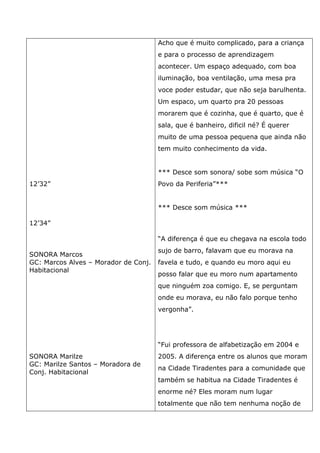 12’32”
12’34”
SONORA Marcos
GC: Marcos Alves – Morador de Conj.
Habitacional
SONORA Marilze
GC: Marilze Santos – Moradora de
Conj. Habitacional
Acho que é muito complicado, para a criança
e para o processo de aprendizagem
acontecer. Um espaço adequado, com boa
iluminação, boa ventilação, uma mesa pra
voce poder estudar, que não seja barulhenta.
Um espaco, um quarto pra 20 pessoas
morarem que é cozinha, que é quarto, que é
sala, que é banheiro, dificil né? É querer
muito de uma pessoa pequena que ainda não
tem muito conhecimento da vida.
*** Desce som sonora/ sobe som música “O
Povo da Periferia”***
*** Desce som música ***
“A diferença é que eu chegava na escola todo
sujo de barro, falavam que eu morava na
favela e tudo, e quando eu moro aqui eu
posso falar que eu moro num apartamento
que ninguém zoa comigo. E, se perguntam
onde eu morava, eu não falo porque tenho
vergonha”.
“Fui professora de alfabetização em 2004 e
2005. A diferença entre os alunos que moram
na Cidade Tiradentes para a comunidade que
também se habitua na Cidade Tiradentes é
enorme né? Eles moram num lugar
totalmente que não tem nenhuma noção de
 