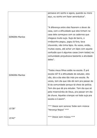 SONORA Marilze
SONORA Marilze
15’38”
15’42”
pensava em sonho e agora, quando eu moro
aqui, eu sonho em fazer aeronáutica”.
“A diferença entre eles fazerem o dever de
casa, com a dificuldade que eles tinham na
casa dele começava com os cadernos que
chegava muito sujo. Sujo de barro, o
irmãozinho pegou, jogou lá fora, tava
chovendo, não tinha lápis. Às vezes, então,
muitas vezes, até achar um lápis com aquela
confusão que é algumas casas (nem todas) na
comunidade prejudicava bastante a atividade
deles”.
“Todos meus filhos estão na escola. É pré
escola né? E a dificuldade de estudar, eles
vão, dia a dia eles tão indo pra escola. Às
vezes, tem dia que não dá nem pra passar de
lá da comunidade porque tá cheio de polícia.
Tem dia que dá pra estudar. Tem dia que só
pela misericórdia de Deus, pra passar em dia
de chuva. Aquelas crianças vai toda suja pra
escola e é assim”.
*** Desce som sonora/ Sobe som música
“Herança Negra” ***
*** Desce som música ***
 