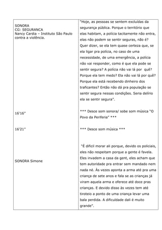 SONORA
CG: SEGURANCA
Nancy Cardia – Instituto São Paulo
contra a violência.
16’16”
16’21”
SONORA Simone
“Hoje, as pessoas se sentem excluídas da
segurança pública. Porque o território que
elas habitam, a polícia tacitamente não entra,
elas não podem se sentir seguras, não é?
Quer dizer, se ela tem quase certeza que, se
ela ligar pra polícia, no caso de uma
necessidade, de uma emergência, a polícia
não vai responder, como é que ela pode se
sentir segura? A polícia não vai lá por quê?
Porque ela tem medo? Ela não vai lá por quê?
Porque ela está recebendo dinheiro dos
traficantes? Então não dá pra população se
sentir segura nessas condições. Seria delírio
ela se sentir segura”.
*** Desce som sonora/ sobe som música “O
Povo da Periferia” ***
*** Desce som música ***
“É dificil morar ali porque, devido os policiais,
eles não respeitam porque a gente é favela.
Eles invadem a casa da gent, eles acham que
tem autoridade pra entrar sem mandado nem
nada né. Às vezes aponta a arma até pra uma
criança de sete anos e fala se as crianças já
viram aquela arma e oferece até doce pras
crianças. E devido disso às vezes tem até
tiroteio a ponto de uma criança levar uma
bala perdida. A dificuldade dali é muito
grande”.
 