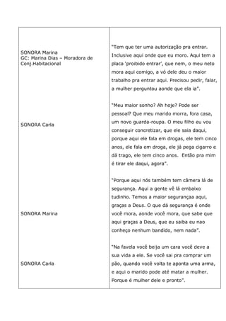 SONORA Marina
GC: Marina Dias – Moradora de
Conj.Habitacional
SONORA Carla
SONORA Marina
SONORA Carla
“Tem que ter uma autorização pra entrar.
Inclusive aqui onde que eu moro. Aqui tem a
placa ‘proibido entrar’, que nem, o meu neto
mora aqui comigo, a vó dele deu o maior
trabalho pra entrar aqui. Precisou pedir, falar,
a mulher perguntou aonde que ela ia”.
“Meu maior sonho? Ah hoje? Pode ser
pessoal? Que meu marido morra, fora casa,
um novo guarda-roupa. O meu filho eu vou
conseguir concretizar, que ele saia daqui,
porque aqui ele fala em drogas, ele tem cinco
anos, ele fala em droga, ele já pega cigarro e
dá trago, ele tem cinco anos. Então pra mim
é tirar ele daqui, agora”.
“Porque aqui nós também tem câmera lá de
segurança. Aqui a gente vê lá embaixo
tudinho. Temos a maior segurançaa aqui,
graças a Deus. O que dá segurança é onde
você mora, aonde você mora, que sabe que
aqui graças a Deus, que eu saiba eu nao
conheço nenhum bandido, nem nada”.
“Na favela você beija um cara você deve a
sua vida a ele. Se você sai pra comprar um
pão, quando você volta te aponta uma arma,
e aqui o marido pode até matar a mulher.
Porque é mulher dele e pronto”.
 