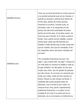 SONORA Simone
SONORA Carla
“Uma vez eu tava dormindo na minha casa né
e eu acordei pensando que era as crianças, e
quando eu levantei o policial tava dentro da
minha casa, dentro da minha cozinha,
mexendo no armário, revendo tudo, os
alimentos, tudo. E eu perguntei pra ele
porque ele não tinha autoridade de entrar
dentro da minha casa. Aí ele falou assim: ah
mais isso aqui é favela. Aí eu disse a gente é
favela, mas a gente somos cidadão, a gente
somos igual vocês que tão fazendo seu
trabalho. Então devido isso eu falei vocês têm
que ter repeito, tem que ter mandado. E ele
me respondeu assim que quem mandava ali
era eles”.
“Por condições financeiras tive que “me
jogar”, aqui a gente fala “se jogar”. Porque há
um mês atrás eu morava no asfalto e hoje eu
tô aqui embaixo. Eu não gosto. Eu tive que
mudar meu ritmo pra me igualar às pessoas
pra não morrer. Eu arrumei um namorido por
medo, por medo, medo de ficar sozinha na
favela. Porque eu não morava na favela. A
realidade das outras pessoas pode ser
diferente, mas a minha foi por medo. Eu
morava lá em cima, perdi o apartamento,
problemas financeiros, e eu desci. Eu fui
roubada lá em cima e eu achei que se eu
descendo, se eu arrumasse um traficante eu
 
