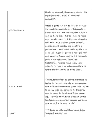 SONORA Simone
SONORA Carla
21’00”
ficaria bem e não foi isso que aconteceu. Eu
fiquei pior ainda, então eu tenho um
namorido”.
“Medo a gente tem sim de viver ali. Porque
você pode tá dormindo, os policias pode tá
invadindo a sua casa sem respeito. Porque a
gente acharia até os ladrão entrar na nossa
casa, invadir, e é o contrário, quem invade a
nossa casa é os próprios policia, ameaça,
aponta, que já apontou pro meu filho e
perguntava pra ele se ele já viu aquela arma
ali naquele lugar e o policia já falou pra mim
assim que você mora aqui você tá passando
pano pros vagabundos, devido eu
trabalhando, fazendo meus bicos, nem
sabendo de nada e ele achou autoridade de
querer mandar dentro da minha casa”.
“Tenho, tenho medo da polícia, claro que eu
tenho, tenho medo, eu não sei se eu posso
falar isso, eu não sei se eu posso falar. Aqui é
lei daqui, cada país tem uma lei diferente,
aqui tem uma lei daqui, aqui é só a gente.
Aqui se você apronta aqui embaixo, outras
favelas, não só aqui, tem pessoas que te dá
aval se você pode viver ou não”.
*** Desce som Sonora/ Sobe som música
“Direito à Moradia” ***
 