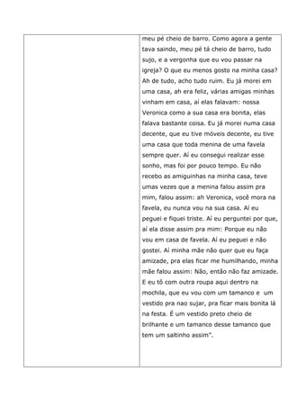 meu pé cheio de barro. Como agora a gente
tava saindo, meu pé tá cheio de barro, tudo
sujo, e a vergonha que eu vou passar na
igreja? O que eu menos gosto na minha casa?
Ah de tudo, acho tudo ruim. Eu já morei em
uma casa, ah era feliz, várias amigas minhas
vinham em casa, aí elas falavam: nossa
Veronica como a sua casa era bonita, elas
falava bastante coisa. Eu já morei numa casa
decente, que eu tive móveis decente, eu tive
uma casa que toda menina de uma favela
sempre quer. Aí eu consegui realizar esse
sonho, mas foi por pouco tempo. Eu não
recebo as amiguinhas na minha casa, teve
umas vezes que a menina falou assim pra
mim, falou assim: ah Veronica, você mora na
favela, eu nunca vou na sua casa. Aí eu
peguei e fiquei triste. Aí eu perguntei por que,
aí ela disse assim pra mim: Porque eu não
vou em casa de favela. Aí eu peguei e não
gostei. Aí minha mãe não quer que eu faça
amizade, pra elas ficar me humilhando, minha
mãe falou assim: Não, então não faz amizade.
E eu tô com outra roupa aqui dentro na
mochila, que eu vou com um tamanco e um
vestido pra nao sujar, pra ficar mais bonita lá
na festa. É um vestido preto cheio de
brilhante e um tamanco desse tamanco que
tem um saltinho assim”.
 