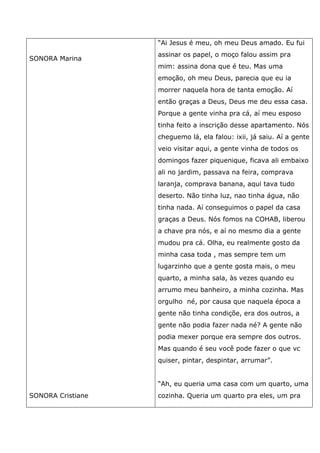 SONORA Marina
SONORA Cristiane
“Ai Jesus é meu, oh meu Deus amado. Eu fui
assinar os papel, o moço falou assim pra
mim: assina dona que é teu. Mas uma
emoção, oh meu Deus, parecia que eu ia
morrer naquela hora de tanta emoção. Aí
então graças a Deus, Deus me deu essa casa.
Porque a gente vinha pra cá, aí meu esposo
tinha feito a inscrição desse apartamento. Nós
cheguemo lá, ela falou: ixii, já saiu. Aí a gente
veio visitar aqui, a gente vinha de todos os
domingos fazer piquenique, ficava ali embaixo
ali no jardim, passava na feira, comprava
laranja, comprava banana, aqui tava tudo
deserto. Não tinha luz, nao tinha água, não
tinha nada. Aí conseguimos o papel da casa
graças a Deus. Nós fomos na COHAB, liberou
a chave pra nós, e aí no mesmo dia a gente
mudou pra cá. Olha, eu realmente gosto da
minha casa toda , mas sempre tem um
lugarzinho que a gente gosta mais, o meu
quarto, a minha sala, às vezes quando eu
arrumo meu banheiro, a minha cozinha. Mas
orgulho né, por causa que naquela época a
gente não tinha condiçõe, era dos outros, a
gente não podia fazer nada né? A gente não
podia mexer porque era sempre dos outros.
Mas quando é seu você pode fazer o que vc
quiser, pintar, despintar, arrumar”.
“Ah, eu queria uma casa com um quarto, uma
cozinha. Queria um quarto pra eles, um pra
 