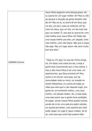 SONORA Simone
meus filhos pegarem uma doença grave. Ah
eu queria ter um lugar melhor né? Mas eu não
sei porque a situação da gente também não
dá né? Mas sei lá, eu tenho fé em Deus que
um dia, um dia a vida vai melhorar né? Eu
creio em Deus, que um dia, um dia tudo isso
aqui vai acabar. É, isso que eu queria ter uma
vida melhor pros meus filhos né? Poder dar
uma roupa melhor pra eles, um calçado. Uma
vida melhor, uma vida digna. Não que a nossa
não seja. Mas um lugar assim não seria muito
bom pra eles”.
“Hoje eu vim aqui na casa da minha amiga
né, vim fazer uma visita pra ela, e hoje a
gente tava conversando que o meu sonho, o
meu e dos meus filhos é ter uma casa, um
apartamento, que Deus proverá né? Meu
sonho é um dia ter uma casa, sair da
comunidade onde eu moro, na invasão no
Jardim Maravilhas, é o sonho de todas as
mães que elas quer e sair daquele lugar, pra
gente ter um ambiente melhor, uma casa
melhor, um estudo melhor. Ah, a casa ideal,
uma casa assim que a gente teria condições
de pagar, aonde nossos filhos podiam sentar,
aonde ele ia ter uma sala pra poder estudar,
um quarto pra deitar, uma cozinha pra você
poder pegar um copo d´água e beber, de tá
ali, uma casa que você hoje poderia falar
 
