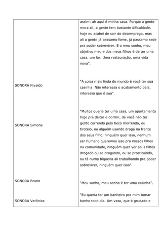 SONORA Nivaldo
SONORA Simone
SONORA Bruno
SONORA Verônica
assim: ah aqui é minha casa. Porque a gente
mora ali, a gente tem bastante dificuldade,
hoje eu acabei de sair do desemprego, mas
ali a gente já passamo fome, já passamo sede
pra poder sobreviver. E o meu sonho, meu
objetivo meu e dos meus filhos é de ter uma
casa, um lar. Uma restauração, uma vida
nova”.
“A coisa mais linda do mundo é você ter sua
casinha. Não interessa o acabamento dela,
interessa que é sua”.
“Muitos queria ter uma casa, um apartamento
hoje pra deitar e dormir, de você não ter
gente correndo pelo beco morrendo, ou
tiroteio, ou alguém usando droga na frente
dos seus filho, ninguém quer isso, nenhum
ser humano queremos isso pra nossos filhos
na comunidade, ninguém quer ver seus filhos
drogado ou se drogando, ou se prostituindo,
ou tá numa biqueira ali trabalhando pra poder
sobreviver, ninguém quer isso”.
“Meu sonho, meu sonho é ter uma casinha”.
“Eu queria ter um banheiro pra mim tomar
banho todo dia. Um vaso, que é grudado e
 