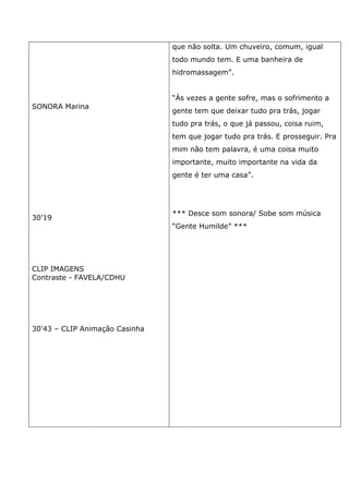 SONORA Marina
30’19
CLIP IMAGENS
Contraste - FAVELA/CDHU
30’43 – CLIP Animação Casinha
que não solta. Um chuveiro, comum, igual
todo mundo tem. E uma banheira de
hidromassagem”.
“Às vezes a gente sofre, mas o sofrimento a
gente tem que deixar tudo pra trás, jogar
tudo pra trás, o que já passou, coisa ruim,
tem que jogar tudo pra trás. E prosseguir. Pra
mim não tem palavra, é uma coisa muito
importante, muito importante na vida da
gente é ter uma casa”.
*** Desce som sonora/ Sobe som música
“Gente Humilde” ***
 