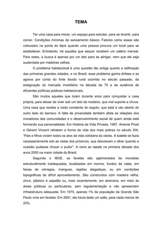 TEMA
Ter uma casa para morar, um espaço para estudar, para se divertir, para
comer. Condições mínimas de saneamento básico. Fatores como esses são
colocados na ponta do lápis quando uma pessoa procura um local para se
estabelecer. Entretanto, há aqueles que sequer recebem um salário mensal.
Para estes, a busca é apenas por um teto para se abrigar, nem que ele seja
sustentado por madeiras velhas.
O problema habitacional é uma questão tão antiga quanto a edificação
das primeiras grandes cidades, e no Brasil, esse problema ganha ênfase e se
agrava por conta do forte êxodo rural ocorrido no século passado, da
estagnação do mercado imobiliário na década de 70 e da ausência de
eficientes políticas públicas habitacionais.
São muitos aqueles que lutam durante anos para conquistar a casa
própria, para deixar de viver sob um teto de madeira, que mal suporta a chuva.
Uma casa que recebe a visita constante do esgoto, que está à céu aberto do
outro lado do barraco. A falta de privacidade também afeta as relações dos
moradores das comunidades e o desenvolvimento social de quem ainda está
formando sua personalidade. Em História da Vida Privada, 1987, Antonie Prost
e Gérard Vincent retratam a forma de vida dos mais pobres no século XIX.
“Pais e filhos viviam todos os atos da vida cotidiana às claras. A toalete se fazia
necessariamente sob as vistas dos próximos, que desviavam o olhar quando a
ocasião pudesse chocar o pudor”. A cena se repete na primeira década dos
anos 2000 na maior cidade do Brasil.
Segundo o IBGE, as favelas são aglomerados de moradias
estruturalmente inadequadas, localizadas em morros, fundos de vales, em
faixas de córregos, mangues, regiões alagadiças, ou em condições
topográficas de difícil aproveitamento. São construídos com madeira velha,
zinco, plástico e papelão ou, mais recentemente, em alvenaria, em meio às
áreas públicas ou particulares, sem regulamentação e não apresentam
infraestrutura adequada. Em 1970, apenas 1% da população da Grande São
Paulo vivia em favelas. Em 2001, ela havia dado um salto, para nada menos de
20%.
 