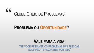 “ CLUBE CHEIO DE PROBLEMAS
PROBLEMA OU OPORTUNIDADE?
“SE VOCÊ RESOLVER OS PROBLEMAS DAS PESSOAS,
ELAS IRÃO TE PAGAR BEM POR ISSO”
VALE PARA A VIDA:
 