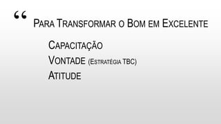 “ PARA TRANSFORMAR O BOM EM EXCELENTE
CAPACITAÇÃO
VONTADE (ESTRATÉGIA TBC)
ATITUDE
 