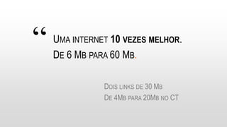 “ UMA INTERNET 10 VEZES MELHOR.
DE 6 MB PARA 60 MB.
DOIS LINKS DE 30 MB
DE 4MB PARA 20MB NO CT
 