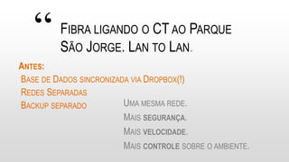 “ FIBRA LIGANDO O CT AO PARQUE
SÃO JORGE. LAN TO LAN.
UMA MESMA REDE.
MAIS SEGURANÇA.
MAIS VELOCIDADE.
MAIS CONTROLE SOBRE O AMBIENTE.
ANTES:
BASE DE DADOS SINCRONIZADA VIA DROPBOX(!)
REDES SEPARADAS
BACKUP SEPARADO
 
