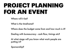 PROjEct PlANNING
FOR AN EvENt
Where will it be?
What is the timeframe?
Where does the budget come from and how much is it?
Dealing with bureaucracy - cash flow, timings etc?
At what stage will you know what work people are
putting in?
Sponsorship?