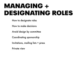 MANAGING +
DESIGNAtING ROlES
How to designate roles
How to make decisions
Avoid design by committee
Coordinating sponsorship
Invitations, mailing lists + press
Private view