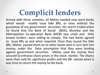 Complicit lenders
Armed with these schemes, all Mehta needed now were banks
which would readily issue fake BRs, or ones without the
guarantee of any government securities. His search ended when
he found that the Bank of Karad (BOK), Mumbai and the
Metropolitan Co-operative Bank (MCB) two small and little
known lenders, were willing to comply. The two banks agreed
to issue BRs as and when required. Once they issued the fake
BRs, Mehta passed them on to other banks who in turn lent him
money, under the false assumption that they were lending
against government securities. Mehta used the money thus
secured to enhance share prices in the stock market. The shares
were then sold for significant profits and the BR retired when it
was time to return the money to the bank.
 