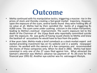 Outcome
• Mehta continued with his manipulative tactics, triggering a massive rise in the
prices of stock and thereby creating a feel-good market trajectory. However,
upon the exposure of the scam, several banks found they were holding BRs of
no value at all. Mehta had by then swindled the banks of a staggering Rs
4,000 crore. The scam came under scathing criticism in the Indian Parliament,
leading to Mehta's eventual imprisonment. The scam’s exposure led to the
death of the Chairman of the Vijaya Bank who reportedly committed suicide
over the exposure. He was guilty of having issued checks to Mehta and knew
the backlash of accusations he would have to face from the public.
• A few years later, Mehta made a brief comeback as a stock market expert and
started providing investment tips on his website and in a weekly newspaper
column. He worked with the owners of a few companies and recommended
the shares of those companies only. When he died in 2002, Mehta had been
convicted in only one of the 27 cases filed against him. What attracted the
taxman’s attention was Mehta's advance tax payment of Rs 28-crore for the
financial year 1991-92. Another eye-catcher was his extravagant lifestyle.
 