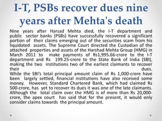I-T, PSBs recover dues nine
years after Mehta's death
Nine years after Harsad Mehta died, the I-T department and
public sector banks (PSBs) have successfully recovered a significant
portion of their claims emerging out of the securities scam from his
liquidated assets. The Supreme Court directed the Custodian of the
attached properties and assets of the Harshad Mehta Group (HMG) in
March 2011 to make payments of Rs1,995.66-crore to the I-T
department and Rs 199.25-crore to the State Bank of India (SBI),
making the two institutions two of the earliest claimants to recover
their dues.
While the SBI’s total principal amount claim of Rs 1,000-crore have
been largely settled, financial institutions have also received some
money. However, Standard Chartered Bank, which had claimed Rs
500-crore, has yet to recover its dues it was one of the late claimants.
Although the total claim over the HMG is of more than Rs 20,000-
crore, the apex court has said that for the present, it would only
consider claims towards the principal amount.
 