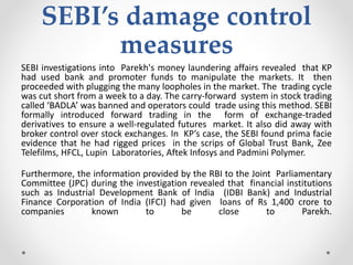 SEBI’s damage control
measures
SEBI investigations into Parekh's money laundering affairs revealed that KP
had used bank and promoter funds to manipulate the markets. It then
proceeded with plugging the many loopholes in the market. The trading cycle
was cut short from a week to a day. The carry-forward system in stock trading
called ‘BADLA’ was banned and operators could trade using this method. SEBI
formally introduced forward trading in the form of exchange-traded
derivatives to ensure a well-regulated futures market. It also did away with
broker control over stock exchanges. In KP’s case, the SEBI found prima facie
evidence that he had rigged prices in the scrips of Global Trust Bank, Zee
Telefilms, HFCL, Lupin Laboratories, Aftek Infosys and Padmini Polymer.
Furthermore, the information provided by the RBI to the Joint Parliamentary
Committee (JPC) during the investigation revealed that financial institutions
such as Industrial Development Bank of India (IDBI Bank) and Industrial
Finance Corporation of India (IFCI) had given loans of Rs 1,400 crore to
companies known to be close to Parekh.
 