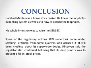 CONCLUSION
Harshad Mehta was a brave stock broker. He knew the loopholes
in banking system as well as to how to explicit the loopholes.
His whole intension was to raise the SENSEX.
Some of the regulatory actions SEBI undertook came under
scathing criticism from some quarters who accused it of still
being clueless about its supervisory duties. Observers said the
regulator still continued believing that its only priority was to
prevent a fall in stock prices.
 