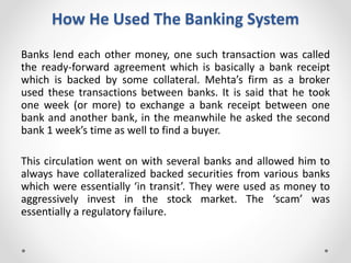 How He Used The Banking System
Banks lend each other money, one such transaction was called
the ready-forward agreement which is basically a bank receipt
which is backed by some collateral. Mehta’s firm as a broker
used these transactions between banks. It is said that he took
one week (or more) to exchange a bank receipt between one
bank and another bank, in the meanwhile he asked the second
bank 1 week’s time as well to find a buyer.
This circulation went on with several banks and allowed him to
always have collateralized backed securities from various banks
which were essentially ‘in transit’. They were used as money to
aggressively invest in the stock market. The ‘scam’ was
essentially a regulatory failure.
 