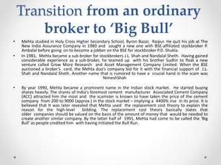 Transition from an ordinary
broker to ‘Big Bull’
• Mehta studied in Holy Cross Higher Secondary School, Byron Bazar, Raipur. He quit his job at The
New India Assurance Company in 1980 and sought a new one with BSE-affiliated stockbroker P.
Ambalal before going on to become a jobber on the BSE for stockbroker P.D. Shukla.
• In 1981, Mehta became a sub-broker for stockbrokers J.L. Shah and Nandalal Sheth. Having gained
considerable experience as a sub-broker, he teamed up with his brother Sudhir to float a new
venture called Grow More Research and Asset Management Company Limited. When the BSE
auctioned a broker’s card, the Mehta duo’s company bid for it with the financial support of J.L.
Shah and Nandalal Sheth. Another name that is rumored to have a crucial hand in the scam was
NimeshShah
• By year 1990, Mehta became a prominent name in the Indian stock market. He started buying
shares heavily. The shares of India's foremost cement manufacturer Associated Cement Company
(ACC) attracted him the most and the scamster is known to have taken the price of the cement
company from 200 to 9000 (approx.) in the stock market – implying a 4400% rise in its price. It is
believed that It was later revealed that Mehta used the replacement cost theory to explain the
reason for the high-level bidding. The replacement cost theory basically states that
older companies should be valued on the basis of the amount of money that would be needed to
create another similar company. By the latter half of 1991, Mehta had come to be called the ‘Big
Bull’ as people credited him with having initiated the Bull Run.
 