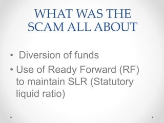 WHAT WAS THE
SCAM ALL ABOUT
• Diversion of funds
• Use of Ready Forward (RF)
to maintain SLR (Statutory
liquid ratio)
 