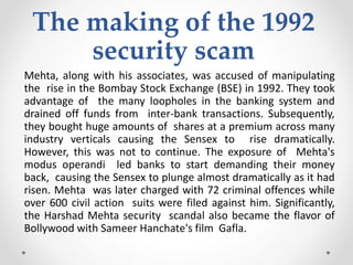 The making of the 1992
security scam
Mehta, along with his associates, was accused of manipulating
the rise in the Bombay Stock Exchange (BSE) in 1992. They took
advantage of the many loopholes in the banking system and
drained off funds from inter-bank transactions. Subsequently,
they bought huge amounts of shares at a premium across many
industry verticals causing the Sensex to rise dramatically.
However, this was not to continue. The exposure of Mehta's
modus operandi led banks to start demanding their money
back, causing the Sensex to plunge almost dramatically as it had
risen. Mehta was later charged with 72 criminal offences while
over 600 civil action suits were filed against him. Significantly,
the Harshad Mehta security scandal also became the flavor of
Bollywood with Sameer Hanchate's film Gafla.
 