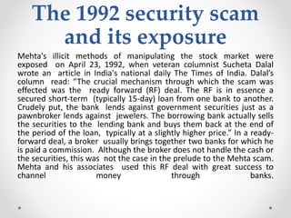 The 1992 security scam
and its exposure
Mehta's illicit methods of manipulating the stock market were
exposed on April 23, 1992, when veteran columnist Sucheta Dalal
wrote an article in India's national daily The Times of India. Dalal’s
column read: “The crucial mechanism through which the scam was
effected was the ready forward (RF) deal. The RF is in essence a
secured short-term (typically 15-day) loan from one bank to another.
Crudely put, the bank lends against government securities just as a
pawnbroker lends against jewelers. The borrowing bank actually sells
the securities to the lending bank and buys them back at the end of
the period of the loan, typically at a slightly higher price.” In a ready-
forward deal, a broker usually brings together two banks for which he
is paid a commission. Although the broker does not handle the cash or
the securities, this was not the case in the prelude to the Mehta scam.
Mehta and his associates used this RF deal with great success to
channel money through banks.
 
