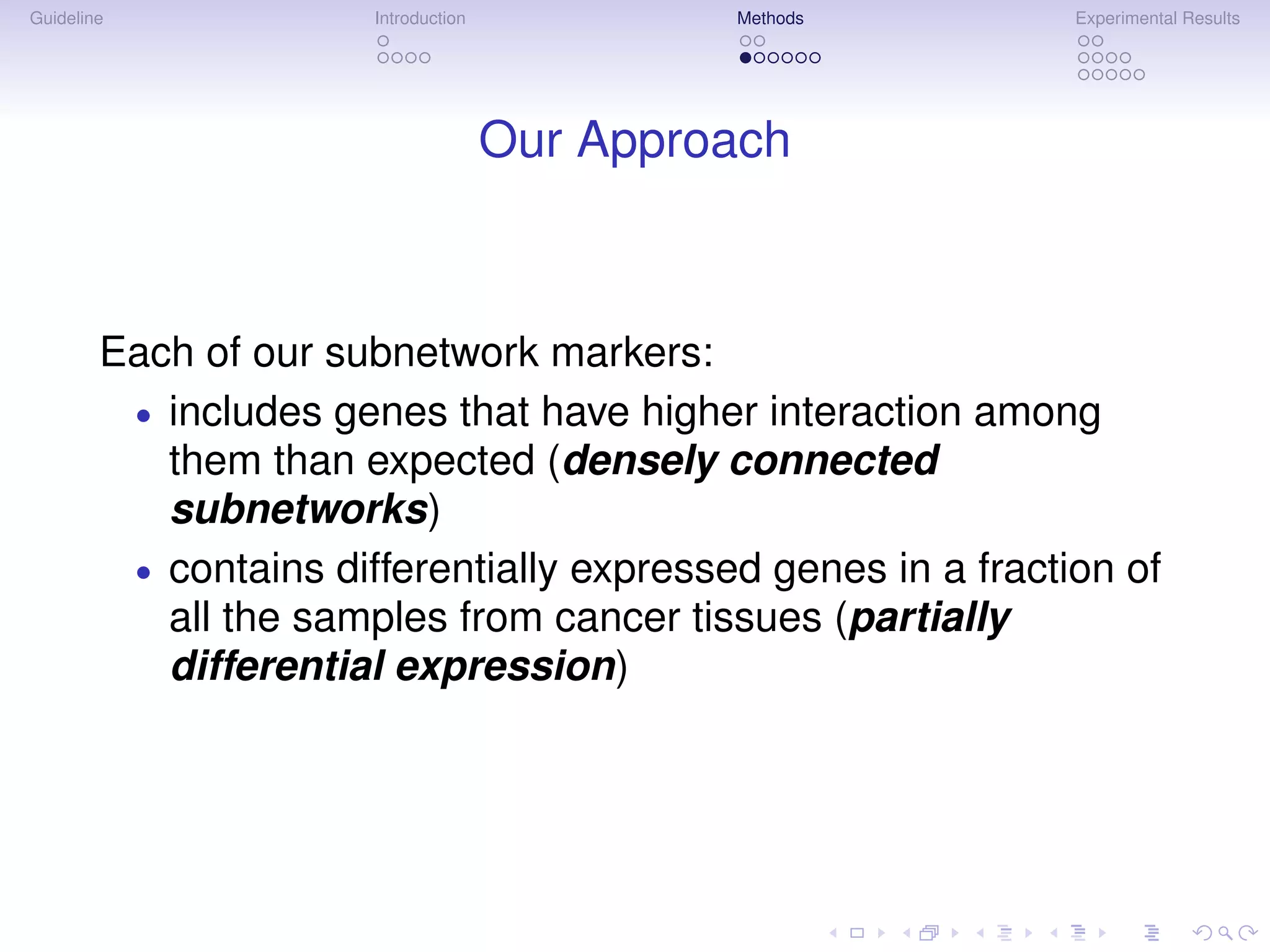 Guideline              Introduction            Methods        Experimental Results




                                      Our Approach



        Each of our subnetwork markers:
         • includes genes that have higher interaction among
           them than expected (densely connected
           subnetworks)
         • contains differentially expressed genes in a fraction of
           all the samples from cancer tissues (partially
           differential expression)
 
