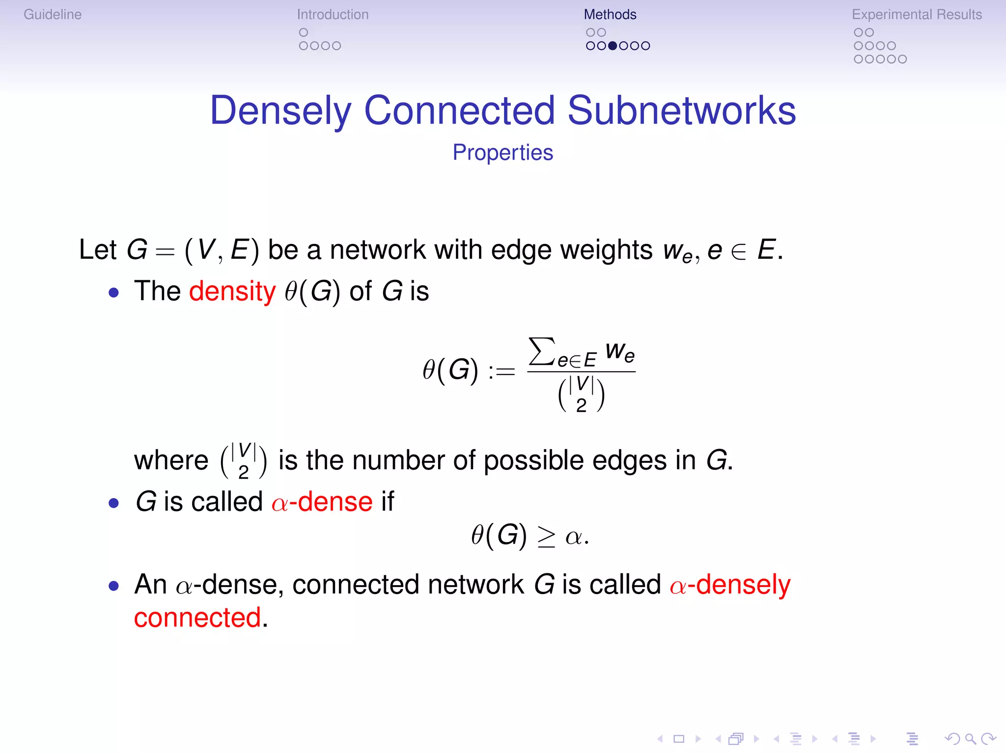 Guideline                     Introduction                     Methods   Experimental Results




                    Densely Connected Subnetworks
                                               Properties



        Let G = (V , E) be a network with edge weights we , e ∈ E.
            • The density θ(G) of G is

                                                            e∈E     we
                                             θ(G) :=         |V |
                                                              2

                      |V |
              where    2     is the number of possible edges in G.
            • G is called α-dense if
                                                θ(G) ≥ α.
            • An α-dense, connected network G is called α-densely
              connected.
 