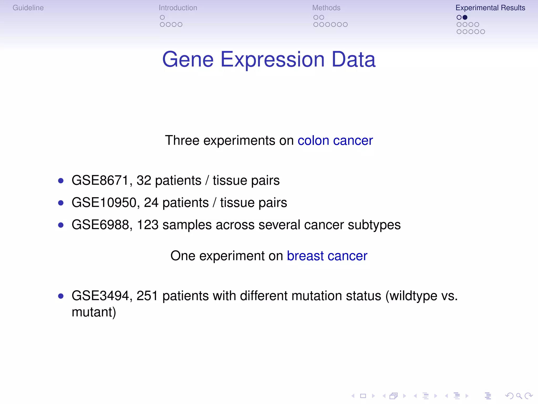 Guideline                    Introduction              Methods                 Experimental Results




                              Gene Expression Data


                              Three experiments on colon cancer

            • GSE8671, 32 patients / tissue pairs
            • GSE10950, 24 patients / tissue pairs
            • GSE6988, 123 samples across several cancer subtypes

                                One experiment on breast cancer

            • GSE3494, 251 patients with different mutation status (wildtype vs.
              mutant)
 
