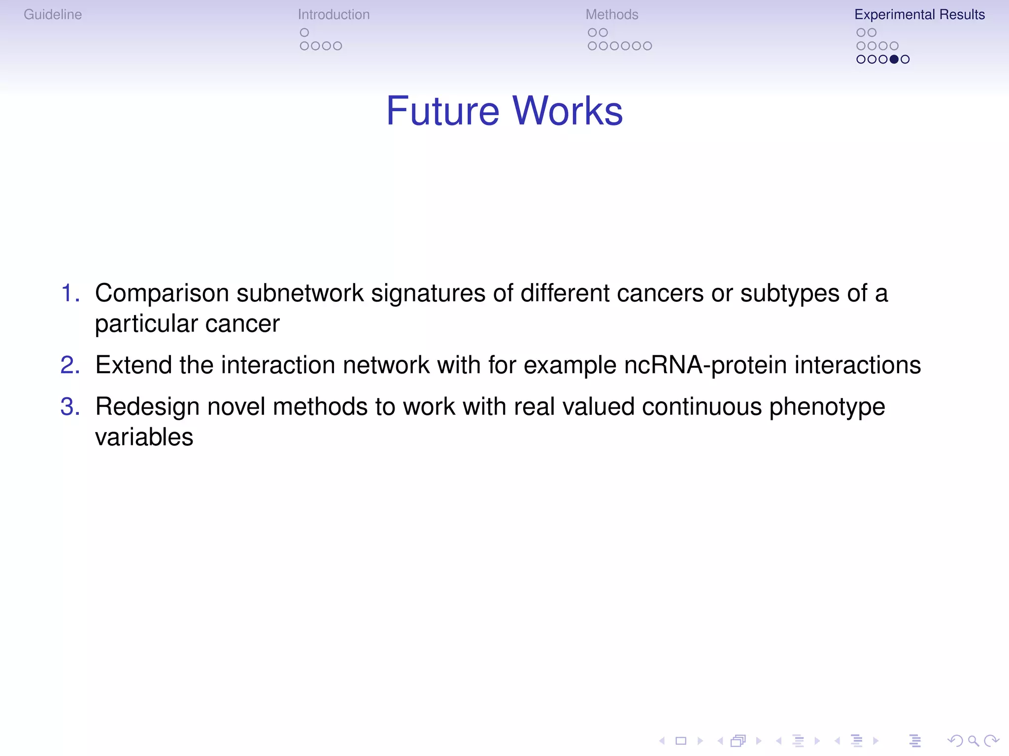 Guideline                 Introduction             Methods                 Experimental Results




                                         Future Works



     1. Comparison subnetwork signatures of different cancers or subtypes of a
        particular cancer
     2. Extend the interaction network with for example ncRNA-protein interactions
     3. Redesign novel methods to work with real valued continuous phenotype
        variables
 