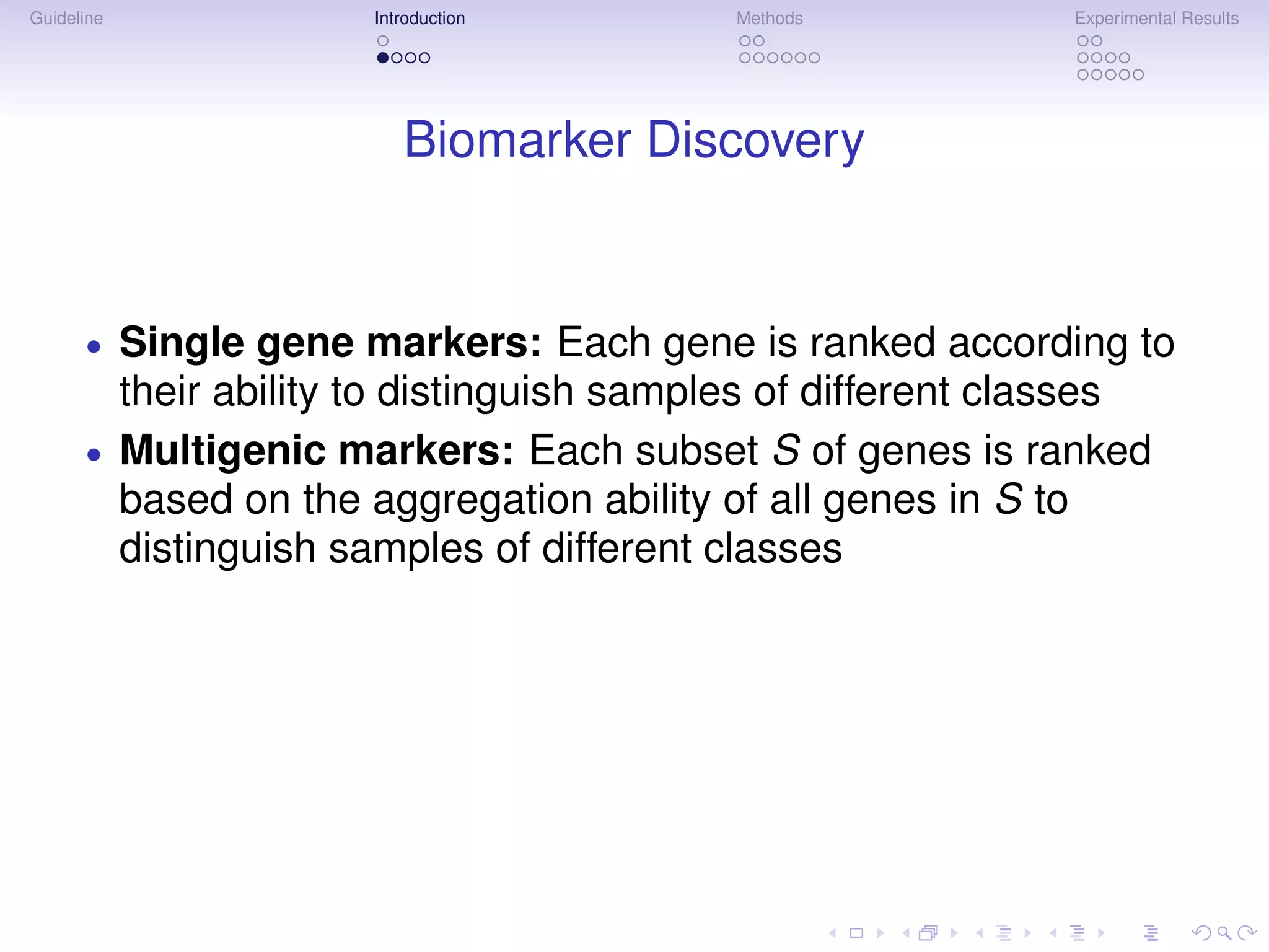 Guideline                Introduction        Methods           Experimental Results




                            Biomarker Discovery


      •     Single gene markers: Each gene is ranked according to
            their ability to distinguish samples of different classes
      •     Multigenic markers: Each subset S of genes is ranked
            based on the aggregation ability of all genes in S to
            distinguish samples of different classes
 