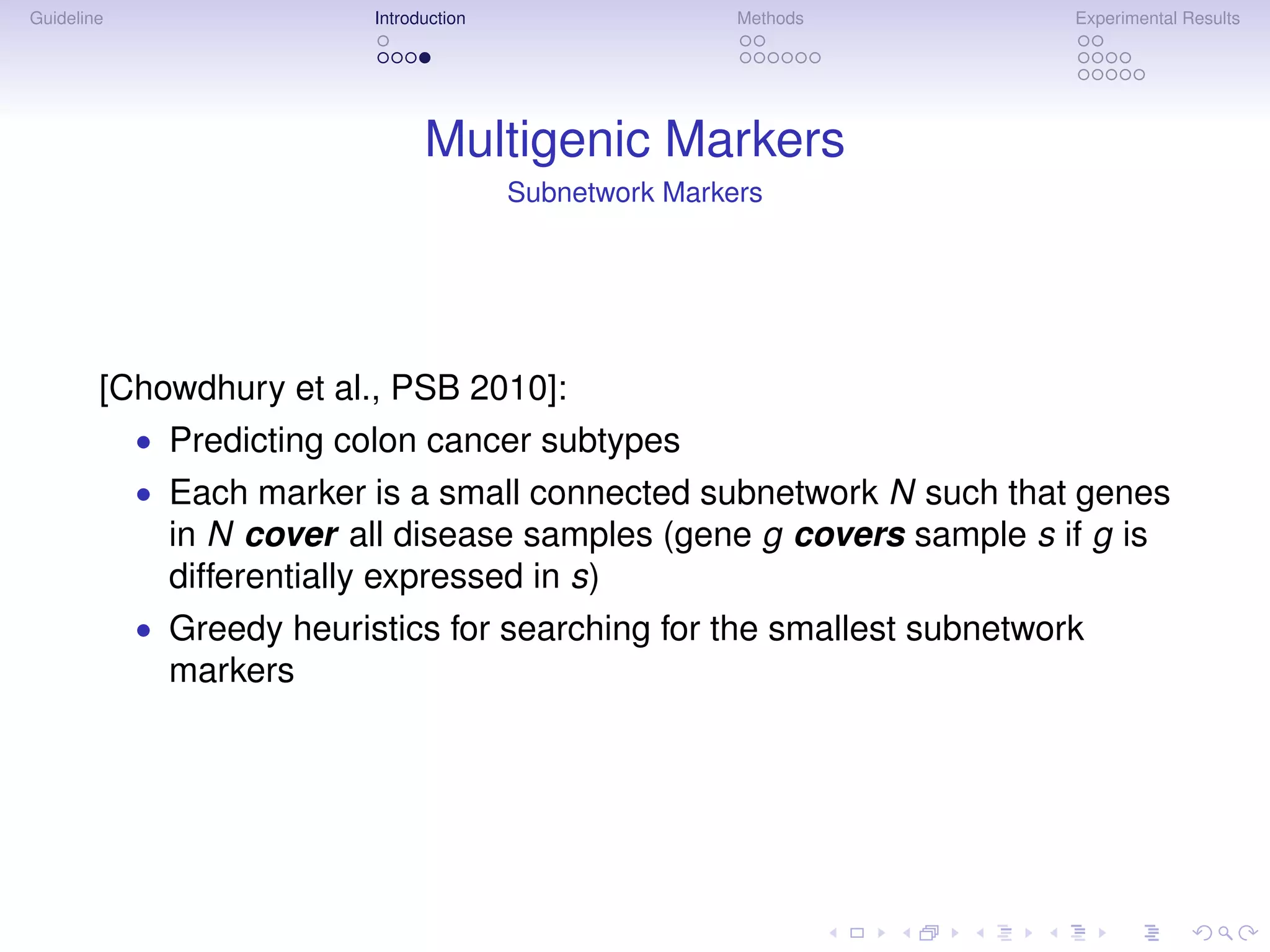 Guideline                  Introduction                   Methods       Experimental Results




                                 Multigenic Markers
                                          Subnetwork Markers




        [Chowdhury et al., PSB 2010]:
            • Predicting colon cancer subtypes
            • Each marker is a small connected subnetwork N such that genes
              in N cover all disease samples (gene g covers sample s if g is
              differentially expressed in s)
            • Greedy heuristics for searching for the smallest subnetwork
              markers
 