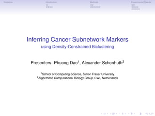 Guideline                Introduction                   Methods                 Experimental Results




            Inferring Cancer Subnetwork Markers
                     using Density-Constrained Biclustering


             Presenters: Phuong Dao1 , Alexander Schonhuth2

                     1
                       School of Computing Science, Simon Fraser University
                2
                    Algorithmic Computational Biology Group, CWI, Netherlands
 