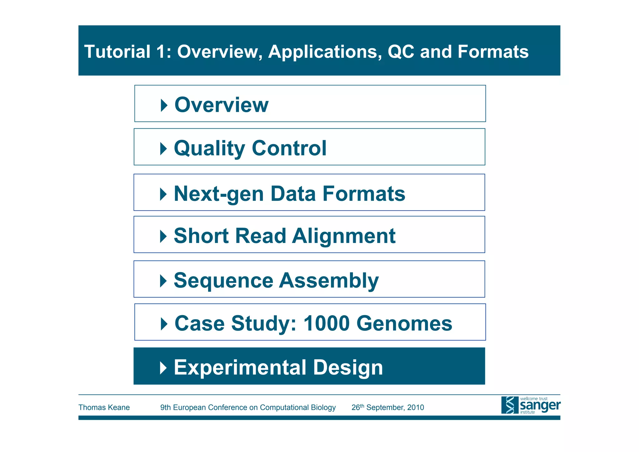Tutorial 1: Overview, Applications, QC and Formats

                Overview

                Quality Control

                Next-gen Data Formats
                Short Read Alignment

                Sequence Assembly

                Case Study: 1000 Genomes

                Experimental Design
Thomas Keane   9th European Conference on Computational Biology   26th September, 2010
 