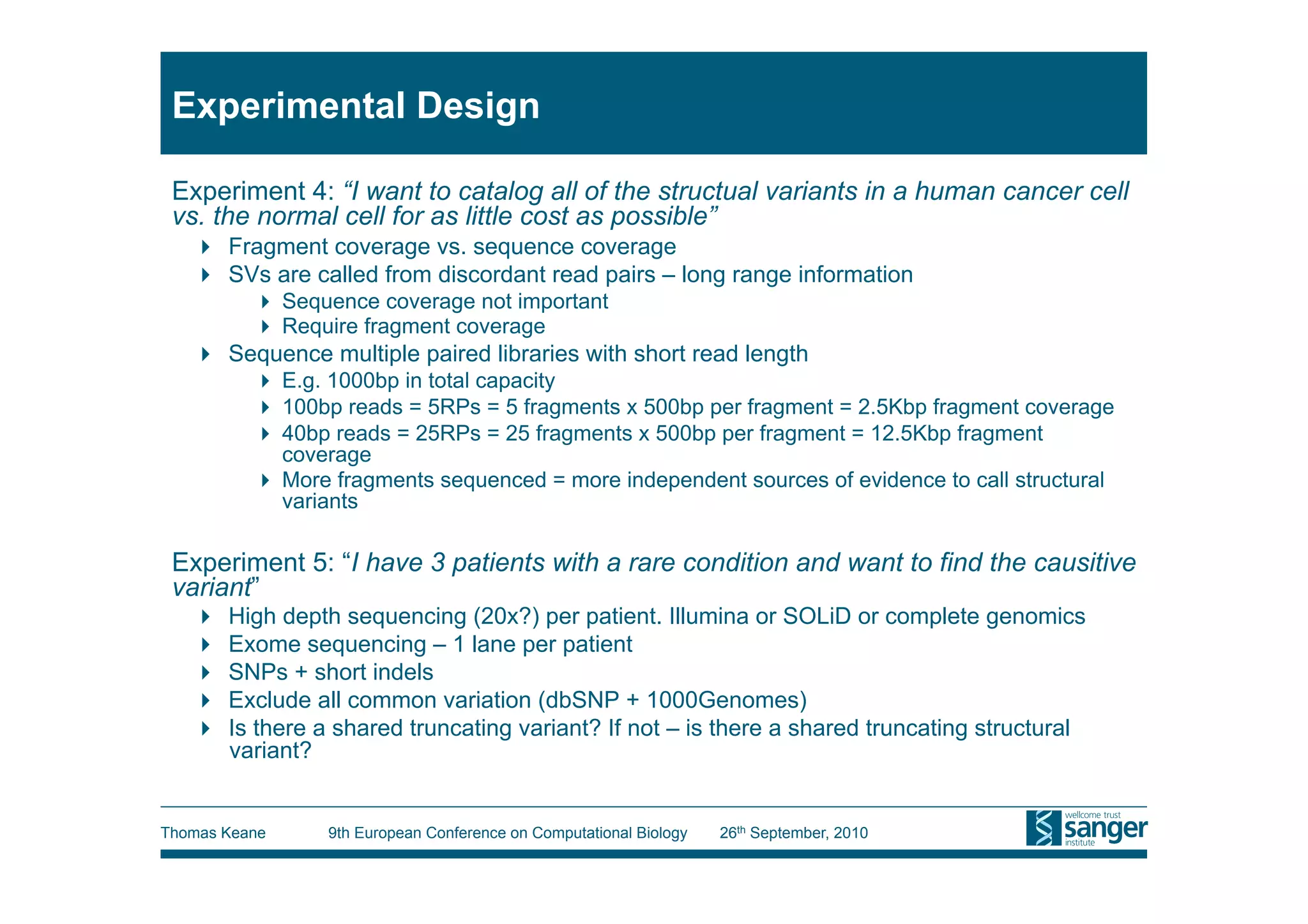 Experimental Design

 Experiment 4: “I want to catalog all of the structual variants in a human cancer cell
 vs. the normal cell for as little cost as possible”
     Fragment coverage vs. sequence coverage
     SVs are called from discordant read pairs – long range information
            Sequence coverage not important
            Require fragment coverage
     Sequence multiple paired libraries with short read length
            E.g. 1000bp in total capacity
            100bp reads = 5RPs = 5 fragments x 500bp per fragment = 2.5Kbp fragment coverage
            40bp reads = 25RPs = 25 fragments x 500bp per fragment = 12.5Kbp fragment
             coverage
            More fragments sequenced = more independent sources of evidence to call structural
             variants

 Experiment 5: “I have 3 patients with a rare condition and want to find the causitive
 variant”
       High depth sequencing (20x?) per patient. Illumina or SOLiD or complete genomics
       Exome sequencing – 1 lane per patient
       SNPs + short indels
       Exclude all common variation (dbSNP + 1000Genomes)
       Is there a shared truncating variant? If not – is there a shared truncating structural
        variant?


Thomas Keane      9th European Conference on Computational Biology   26th September, 2010
 