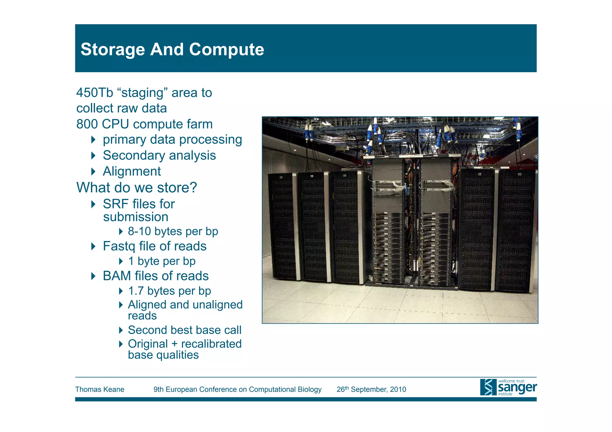 Storage And Compute

450Tb “staging” area to
collect raw data
800 CPU compute farm
   primary data processing
   Secondary analysis
   Alignment
What do we store?
    SRF files for
     submission
          8-10 bytes per bp                                                              Need real picture!!
    Fastq file of reads
          1 byte per bp
    BAM files of reads
          1.7 bytes per bp
          Aligned and unaligned
           reads
          Second best base call
          Original + recalibrated
           base qualities

Thomas Keane    9th European Conference on Computational Biology   26th September, 2010
 