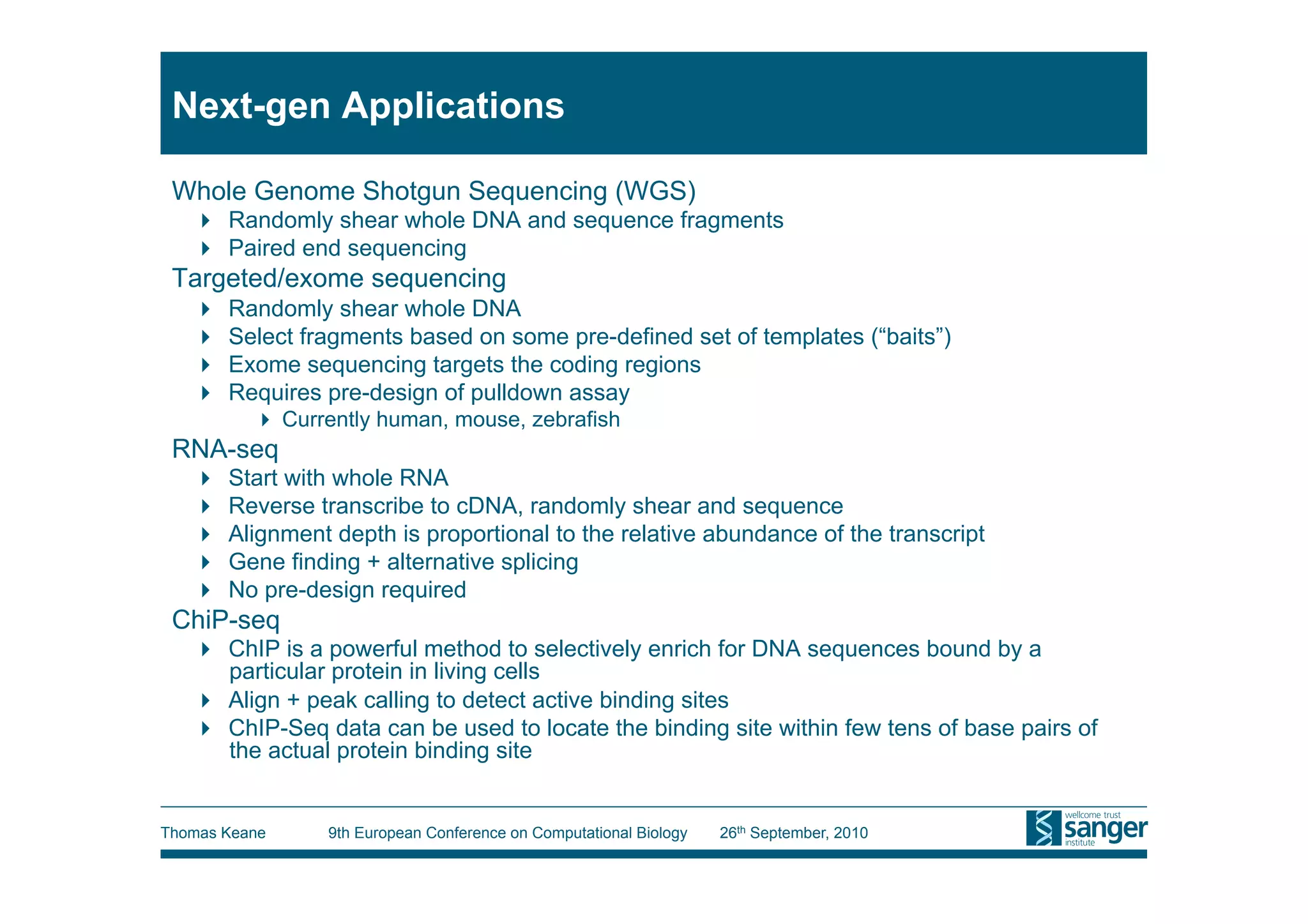 Next-gen Applications

 Whole Genome Shotgun Sequencing (WGS)
     Randomly shear whole DNA and sequence fragments
     Paired end sequencing
 Targeted/exome sequencing
       Randomly shear whole DNA
       Select fragments based on some pre-defined set of templates (“baits”)
       Exome sequencing targets the coding regions
       Requires pre-design of pulldown assay
            Currently human, mouse, zebrafish
 RNA-seq
       Start with whole RNA
       Reverse transcribe to cDNA, randomly shear and sequence
       Alignment depth is proportional to the relative abundance of the transcript
       Gene finding + alternative splicing
       No pre-design required
 ChiP-seq
     ChIP is a powerful method to selectively enrich for DNA sequences bound by a
      particular protein in living cells
     Align + peak calling to detect active binding sites
     ChIP-Seq data can be used to locate the binding site within few tens of base pairs of
      the actual protein binding site


Thomas Keane     9th European Conference on Computational Biology   26th September, 2010
 