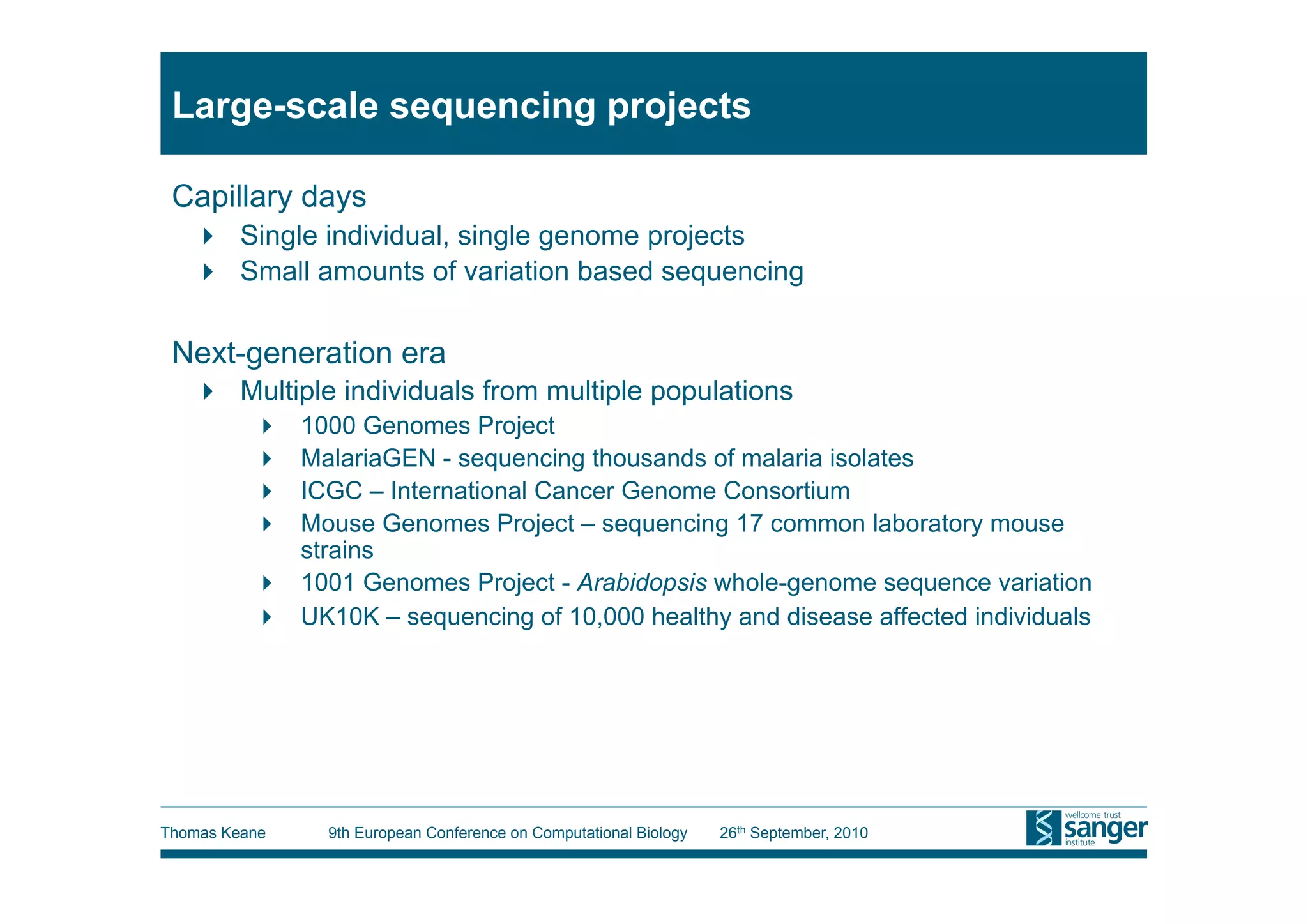 Large-scale sequencing projects

 Capillary days
     Single individual, single genome projects
     Small amounts of variation based sequencing

 Next-generation era
     Multiple individuals from multiple populations
            1000 Genomes Project
            MalariaGEN - sequencing thousands of malaria isolates
            ICGC – International Cancer Genome Consortium
            Mouse Genomes Project – sequencing 17 common laboratory mouse
             strains
            1001 Genomes Project - Arabidopsis whole-genome sequence variation
            UK10K – sequencing of 10,000 healthy and disease affected individuals




Thomas Keane    9th European Conference on Computational Biology   26th September, 2010
 