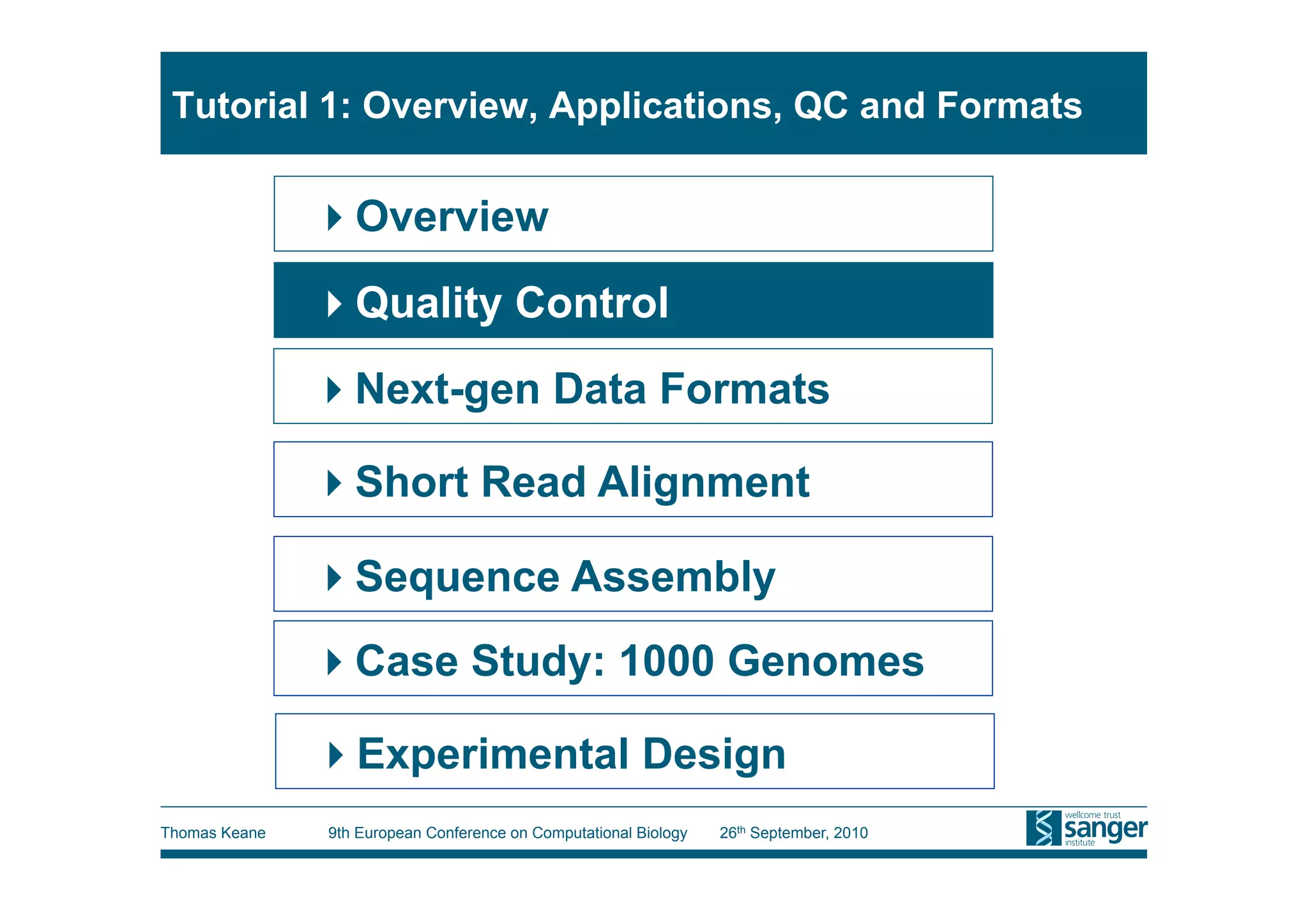 Tutorial 1: Overview, Applications, QC and Formats


                Overview
                Quality Control
                Next-gen Data Formats

                Short Read Alignment

                Sequence Assembly
                Case Study: 1000 Genomes

                Experimental Design
Thomas Keane   9th European Conference on Computational Biology   26th September, 2010
 
