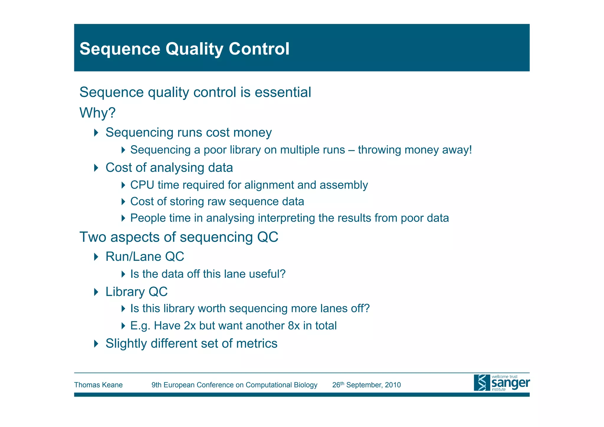Sequence Quality Control

 Sequence quality control is essential
 Why?
     Sequencing runs cost money
           Sequencing a poor library on multiple runs – throwing money away!
     Cost of analysing data
           CPU time required for alignment and assembly
           Cost of storing raw sequence data
           People time in analysing interpreting the results from poor data
 Two aspects of sequencing QC
     Run/Lane QC
           Is the data off this lane useful?
     Library QC
           Is this library worth sequencing more lanes off?
           E.g. Have 2x but want another 8x in total
     Slightly different set of metrics


Thomas Keane     9th European Conference on Computational Biology   26th September, 2010
 