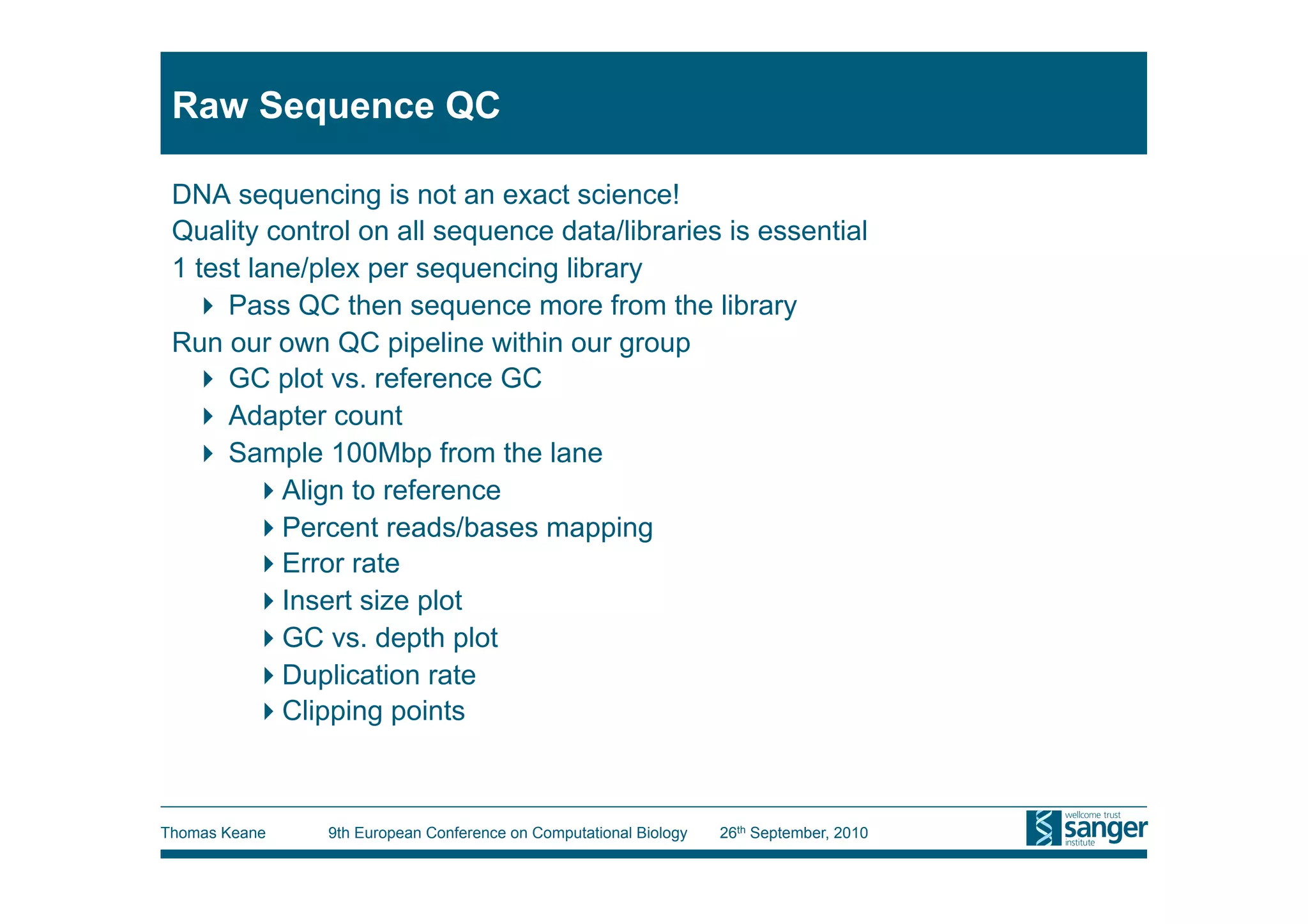Raw Sequence QC

 DNA sequencing is not an exact science!
 Quality control on all sequence data/libraries is essential
 1 test lane/plex per sequencing library
     Pass QC then sequence more from the library
 Run our own QC pipeline within our group
     GC plot vs. reference GC
     Adapter count
     Sample 100Mbp from the lane
          Align to reference
          Percent reads/bases mapping
          Error rate
          Insert size plot
          GC vs. depth plot
          Duplication rate
          Clipping points



Thomas Keane   9th European Conference on Computational Biology   26th September, 2010
 