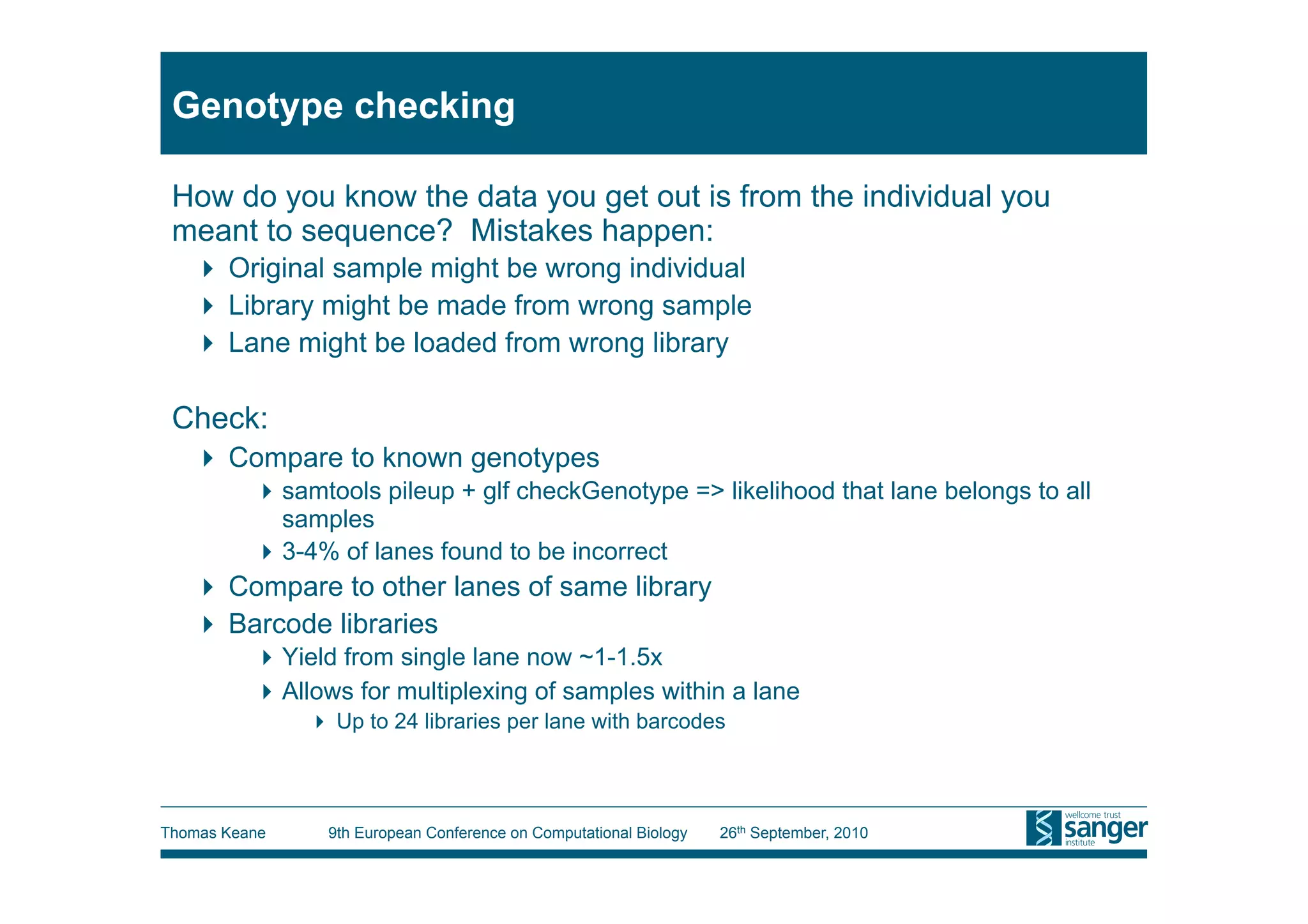 Genotype checking

 How do you know the data you get out is from the individual you
 meant to sequence? Mistakes happen:
     Original sample might be wrong individual
     Library might be made from wrong sample
     Lane might be loaded from wrong library

 Check:
     Compare to known genotypes
           samtools pileup + glf checkGenotype => likelihood that lane belongs to all
            samples
           3-4% of lanes found to be incorrect
     Compare to other lanes of same library
     Barcode libraries
           Yield from single lane now ~1-1.5x
           Allows for multiplexing of samples within a lane
                 Up to 24 libraries per lane with barcodes




Thomas Keane     9th European Conference on Computational Biology   26th September, 2010
 