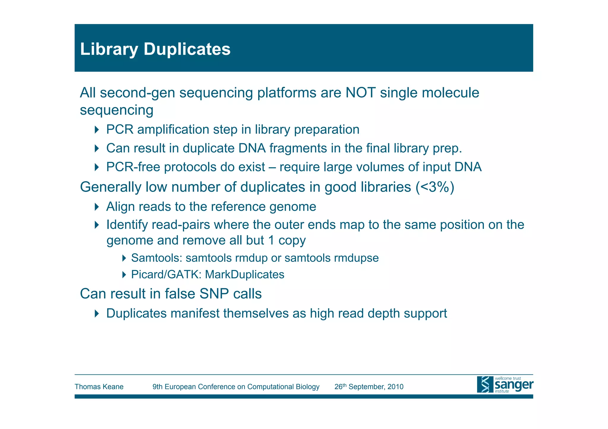 Library Duplicates

 All second-gen sequencing platforms are NOT single molecule
 sequencing
     PCR amplification step in library preparation
     Can result in duplicate DNA fragments in the final library prep.
     PCR-free protocols do exist – require large volumes of input DNA
 Generally low number of duplicates in good libraries (<3%)
     Align reads to the reference genome
     Identify read-pairs where the outer ends map to the same position on the
      genome and remove all but 1 copy
           Samtools: samtools rmdup or samtools rmdupse
           Picard/GATK: MarkDuplicates
 Can result in false SNP calls
     Duplicates manifest themselves as high read depth support




Thomas Keane    9th European Conference on Computational Biology   26th September, 2010
 