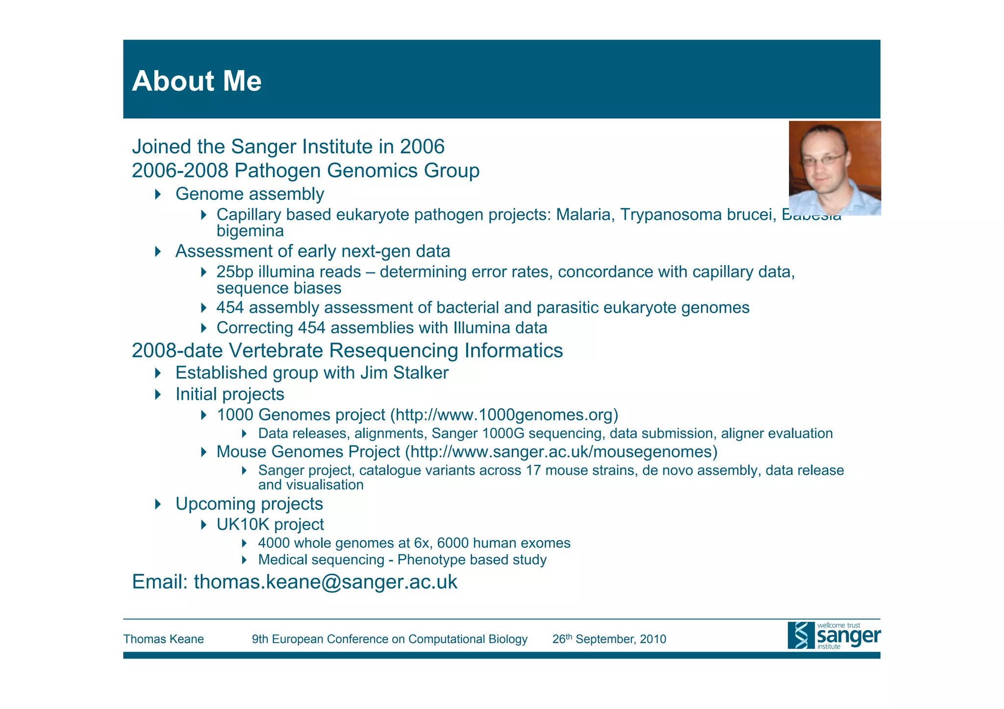 About Me

 Joined the Sanger Institute in 2006
 2006-2008 Pathogen Genomics Group
     Genome assembly
            Capillary based eukaryote pathogen projects: Malaria, Trypanosoma brucei, Babesia
             bigemina
     Assessment of early next-gen data
            25bp illumina reads – determining error rates, concordance with capillary data,
             sequence biases
            454 assembly assessment of bacterial and parasitic eukaryote genomes
            Correcting 454 assemblies with Illumina data
 2008-date Vertebrate Resequencing Informatics
     Established group with Jim Stalker
     Initial projects
            1000 Genomes project (http://www.1000genomes.org)
                 Data releases, alignments, Sanger 1000G sequencing, data submission, aligner evaluation
            Mouse Genomes Project (http://www.sanger.ac.uk/mousegenomes)
                 Sanger project, catalogue variants across 17 mouse strains, de novo assembly, data release
                  and visualisation
     Upcoming projects
            UK10K project
                 4000 whole genomes at 6x, 6000 human exomes
                 Medical sequencing - Phenotype based study
 Email: thomas.keane@sanger.ac.uk

Thomas Keane     9th European Conference on Computational Biology   26th September, 2010
 
