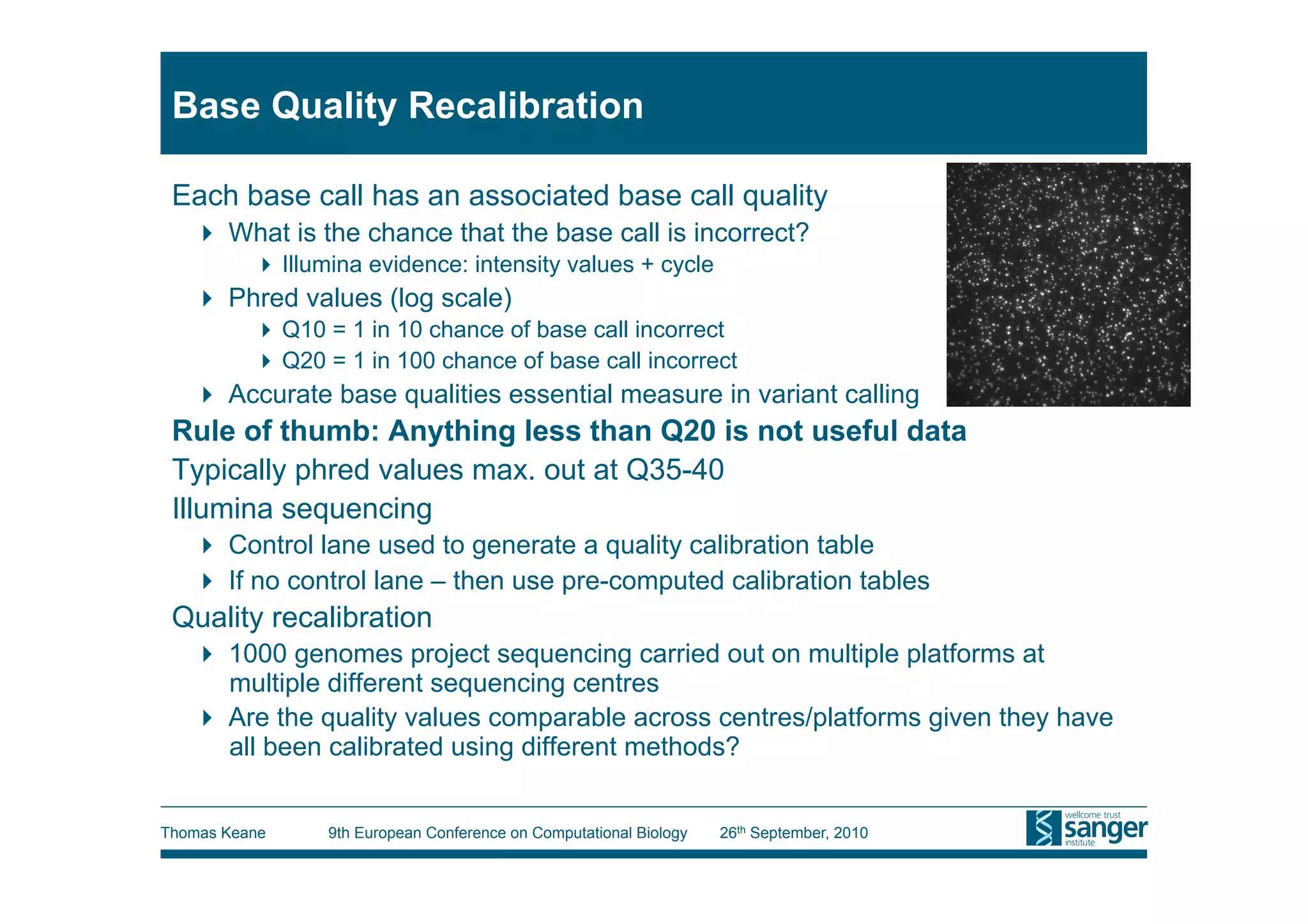 Base Quality Recalibration

 Each base call has an associated base call quality
     What is the chance that the base call is incorrect?
           Illumina evidence: intensity values + cycle
     Phred values (log scale)
           Q10 = 1 in 10 chance of base call incorrect
           Q20 = 1 in 100 chance of base call incorrect
     Accurate base qualities essential measure in variant calling
 Rule of thumb: Anything less than Q20 is not useful data
 Typically phred values max. out at Q35-40
 Illumina sequencing
     Control lane used to generate a quality calibration table
     If no control lane – then use pre-computed calibration tables
 Quality recalibration
     1000 genomes project sequencing carried out on multiple platforms at
      multiple different sequencing centres
     Are the quality values comparable across centres/platforms given they have
      all been calibrated using different methods?


Thomas Keane     9th European Conference on Computational Biology   26th September, 2010
 