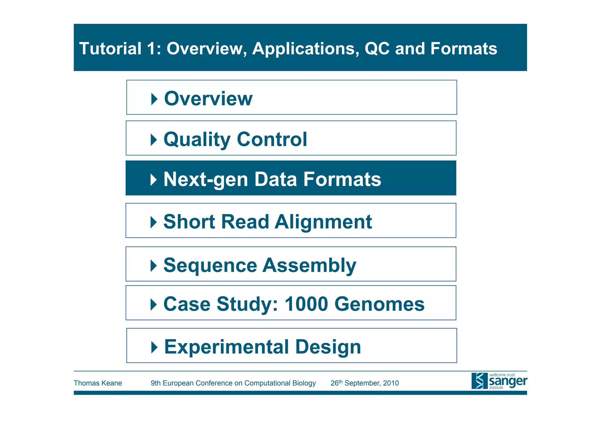 Tutorial 1: Overview, Applications, QC and Formats

                Overview

                Quality Control
                Next-gen Data Formats

                Short Read Alignment

                Sequence Assembly
                Case Study: 1000 Genomes

                Experimental Design
Thomas Keane   9th European Conference on Computational Biology   26th September, 2010
 