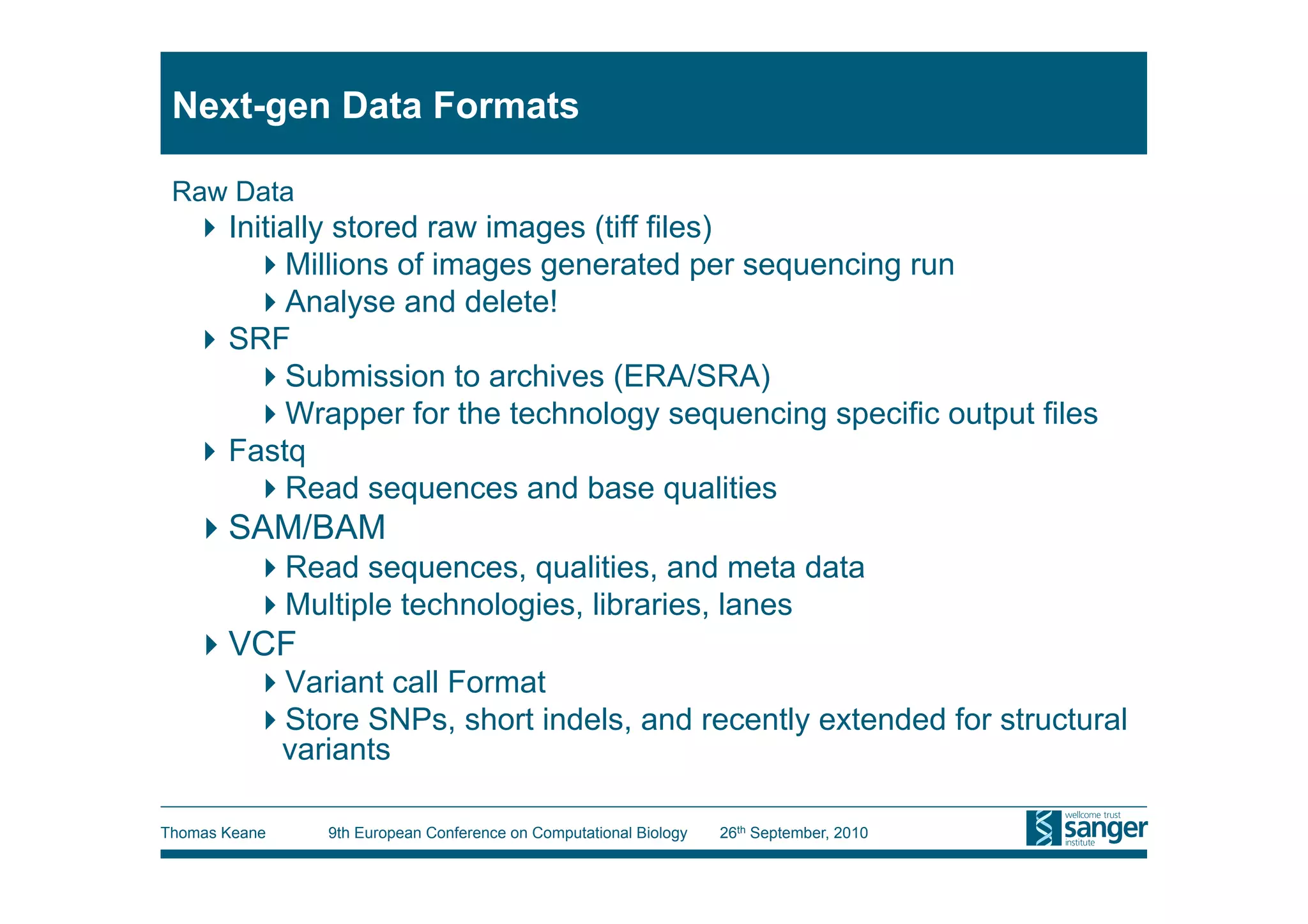Next-gen Data Formats

 Raw Data
    Initially stored raw images (tiff files)
        Millions of images generated per sequencing run
        Analyse and delete!
    SRF
        Submission to archives (ERA/SRA)
        Wrapper for the technology sequencing specific output files
    Fastq
        Read sequences and base qualities
    SAM/BAM
           Read sequences, qualities, and meta data
           Multiple technologies, libraries, lanes
    VCF
           Variant call Format
           Store SNPs, short indels, and recently extended for structural
           variants

Thomas Keane   9th European Conference on Computational Biology   26th September, 2010
 